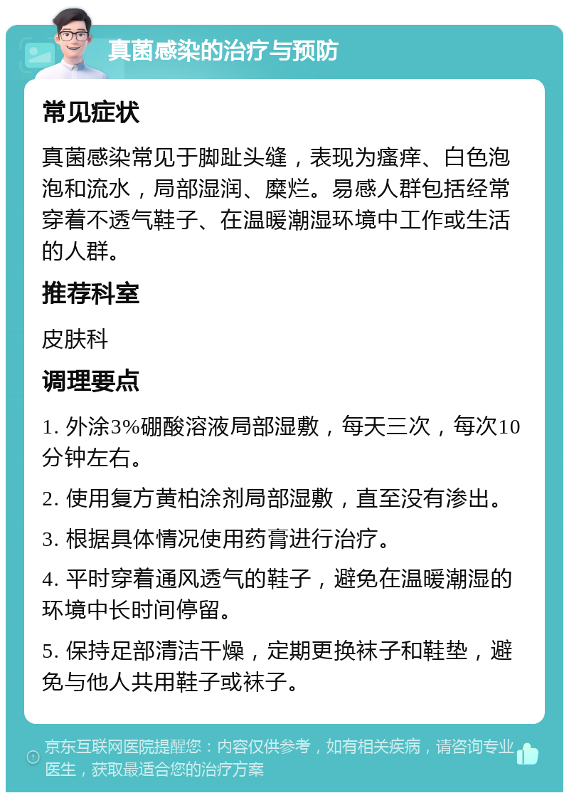 真菌感染的治疗与预防 常见症状 真菌感染常见于脚趾头缝，表现为瘙痒、白色泡泡和流水，局部湿润、糜烂。易感人群包括经常穿着不透气鞋子、在温暖潮湿环境中工作或生活的人群。 推荐科室 皮肤科 调理要点 1. 外涂3%硼酸溶液局部湿敷，每天三次，每次10分钟左右。 2. 使用复方黄柏涂剂局部湿敷，直至没有渗出。 3. 根据具体情况使用药膏进行治疗。 4. 平时穿着通风透气的鞋子，避免在温暖潮湿的环境中长时间停留。 5. 保持足部清洁干燥，定期更换袜子和鞋垫，避免与他人共用鞋子或袜子。