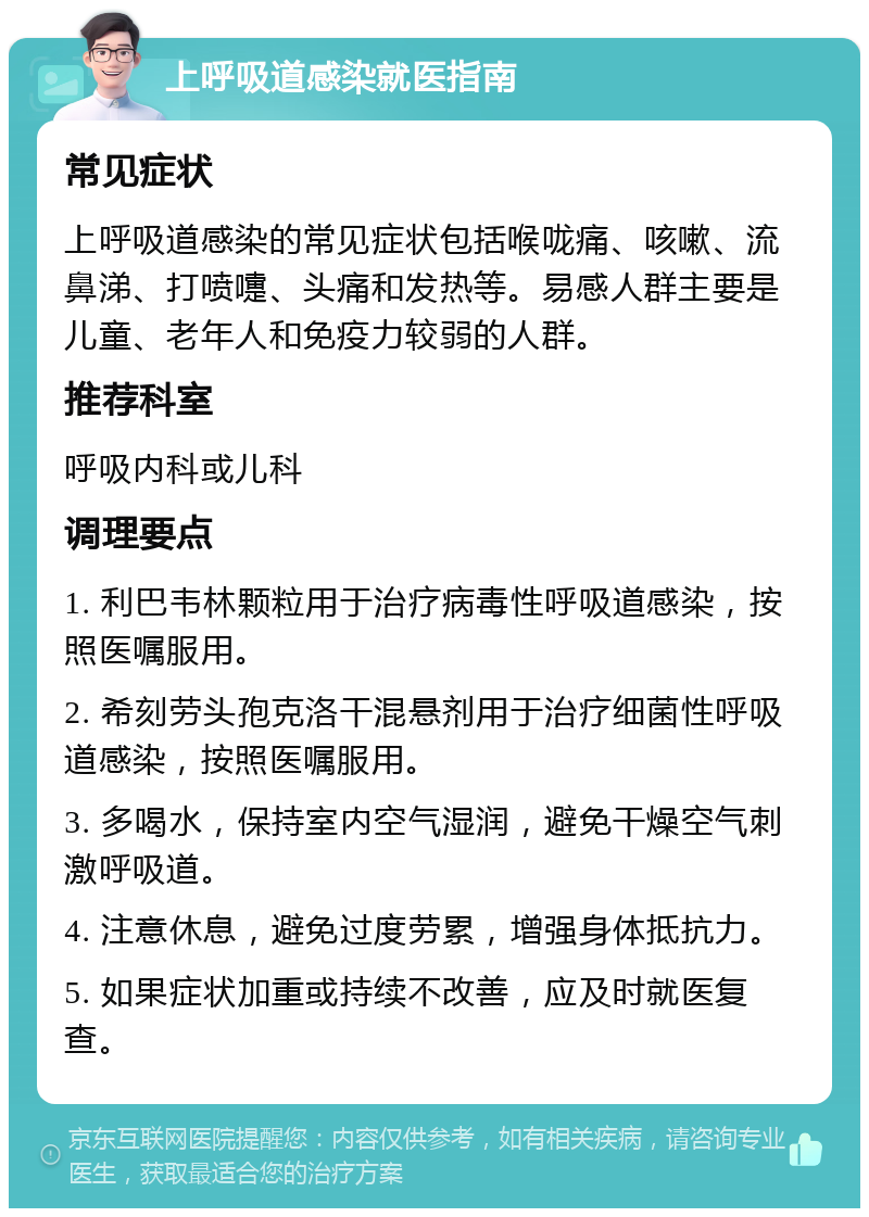 上呼吸道感染就医指南 常见症状 上呼吸道感染的常见症状包括喉咙痛、咳嗽、流鼻涕、打喷嚏、头痛和发热等。易感人群主要是儿童、老年人和免疫力较弱的人群。 推荐科室 呼吸内科或儿科 调理要点 1. 利巴韦林颗粒用于治疗病毒性呼吸道感染，按照医嘱服用。 2. 希刻劳头孢克洛干混悬剂用于治疗细菌性呼吸道感染，按照医嘱服用。 3. 多喝水，保持室内空气湿润，避免干燥空气刺激呼吸道。 4. 注意休息，避免过度劳累，增强身体抵抗力。 5. 如果症状加重或持续不改善，应及时就医复查。