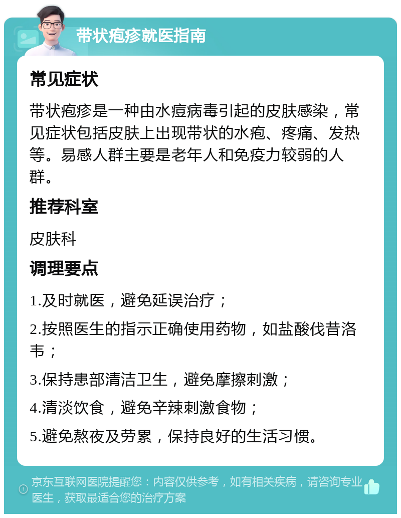 带状疱疹就医指南 常见症状 带状疱疹是一种由水痘病毒引起的皮肤感染，常见症状包括皮肤上出现带状的水疱、疼痛、发热等。易感人群主要是老年人和免疫力较弱的人群。 推荐科室 皮肤科 调理要点 1.及时就医，避免延误治疗； 2.按照医生的指示正确使用药物，如盐酸伐昔洛韦； 3.保持患部清洁卫生，避免摩擦刺激； 4.清淡饮食，避免辛辣刺激食物； 5.避免熬夜及劳累，保持良好的生活习惯。