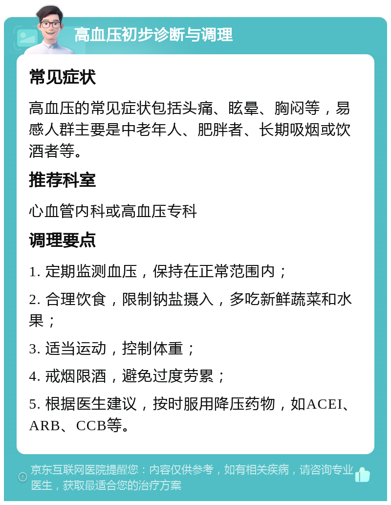 高血压初步诊断与调理 常见症状 高血压的常见症状包括头痛、眩晕、胸闷等，易感人群主要是中老年人、肥胖者、长期吸烟或饮酒者等。 推荐科室 心血管内科或高血压专科 调理要点 1. 定期监测血压，保持在正常范围内； 2. 合理饮食，限制钠盐摄入，多吃新鲜蔬菜和水果； 3. 适当运动，控制体重； 4. 戒烟限酒，避免过度劳累； 5. 根据医生建议，按时服用降压药物，如ACEI、ARB、CCB等。