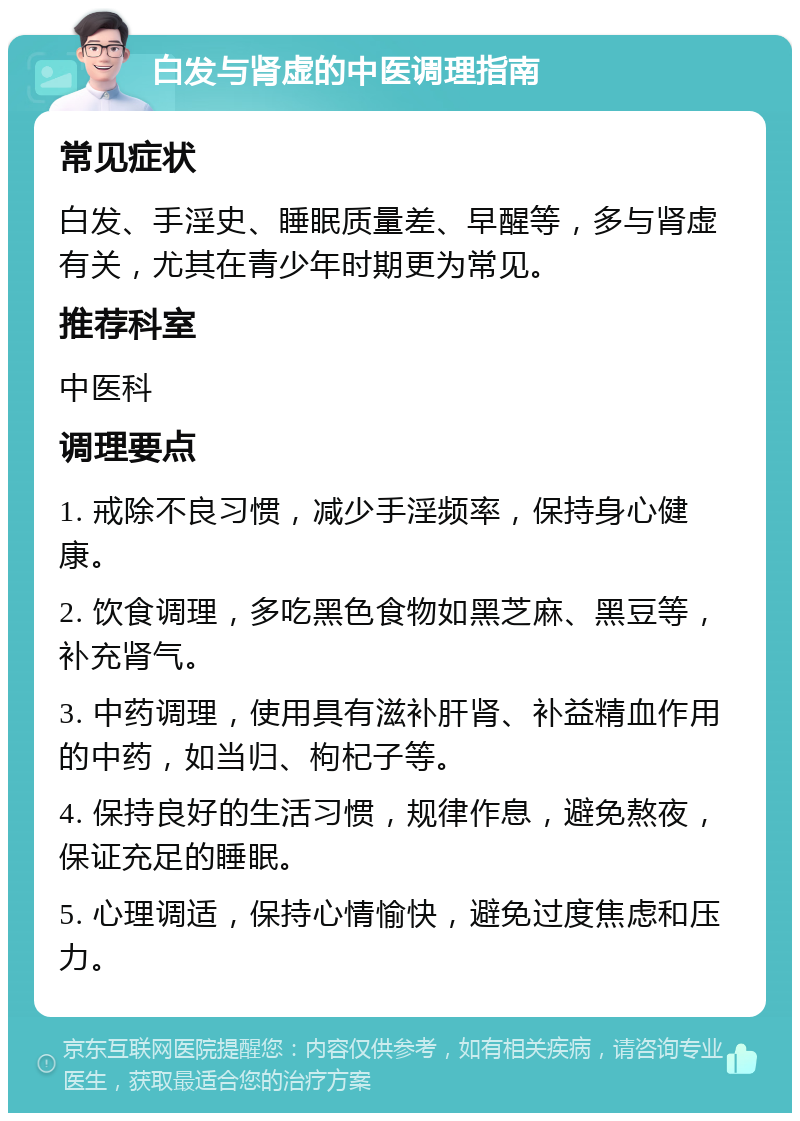 白发与肾虚的中医调理指南 常见症状 白发、手淫史、睡眠质量差、早醒等，多与肾虚有关，尤其在青少年时期更为常见。 推荐科室 中医科 调理要点 1. 戒除不良习惯，减少手淫频率，保持身心健康。 2. 饮食调理，多吃黑色食物如黑芝麻、黑豆等，补充肾气。 3. 中药调理，使用具有滋补肝肾、补益精血作用的中药，如当归、枸杞子等。 4. 保持良好的生活习惯，规律作息，避免熬夜，保证充足的睡眠。 5. 心理调适，保持心情愉快，避免过度焦虑和压力。