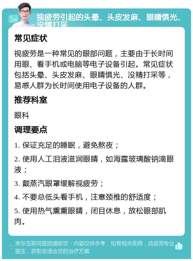 视疲劳引起的头晕、头皮发麻、眼睛惧光、没精打采 常见症状 视疲劳是一种常见的眼部问题，主要由于长时间用眼、看手机或电脑等电子设备引起。常见症状包括头晕、头皮发麻、眼睛惧光、没精打采等，易感人群为长时间使用电子设备的人群。 推荐科室 眼科 调理要点 1. 保证充足的睡眠，避免熬夜； 2. 使用人工泪液滋润眼睛，如海露玻璃酸钠滴眼液； 3. 戴蒸汽眼罩缓解视疲劳； 4. 不要总低头看手机，注意颈椎的舒适度； 5. 使用热气熏熏眼睛，闭目休息，放松眼部肌肉。