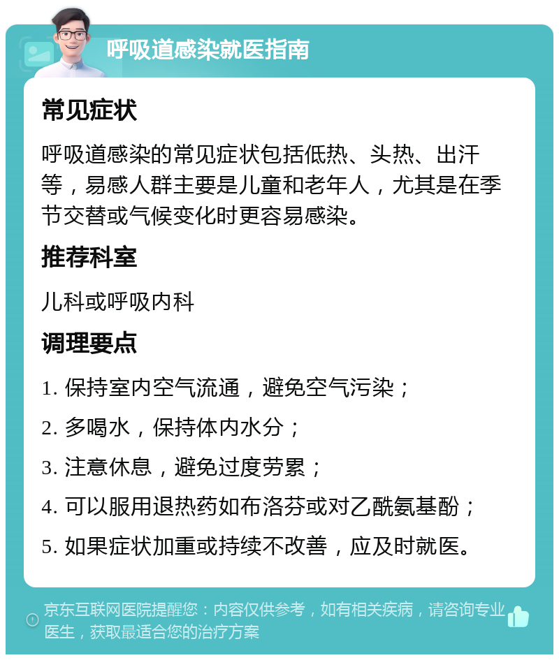 呼吸道感染就医指南 常见症状 呼吸道感染的常见症状包括低热、头热、出汗等，易感人群主要是儿童和老年人，尤其是在季节交替或气候变化时更容易感染。 推荐科室 儿科或呼吸内科 调理要点 1. 保持室内空气流通，避免空气污染； 2. 多喝水，保持体内水分； 3. 注意休息，避免过度劳累； 4. 可以服用退热药如布洛芬或对乙酰氨基酚； 5. 如果症状加重或持续不改善，应及时就医。