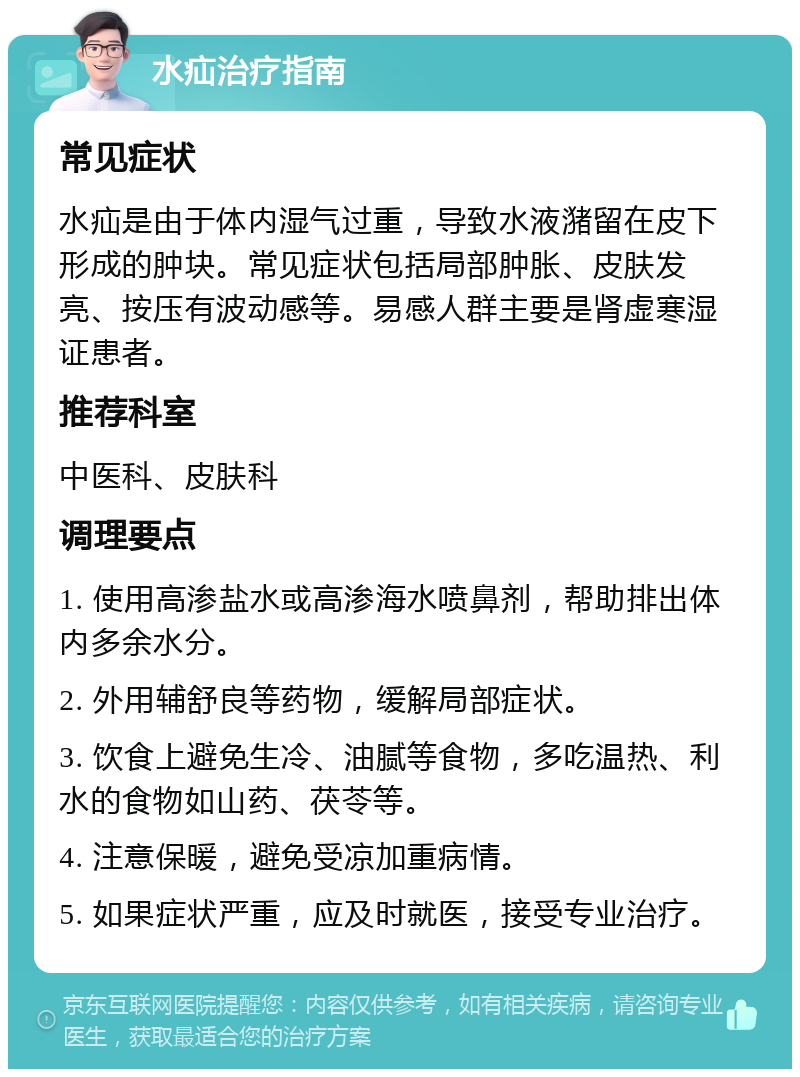 水疝治疗指南 常见症状 水疝是由于体内湿气过重，导致水液潴留在皮下形成的肿块。常见症状包括局部肿胀、皮肤发亮、按压有波动感等。易感人群主要是肾虚寒湿证患者。 推荐科室 中医科、皮肤科 调理要点 1. 使用高渗盐水或高渗海水喷鼻剂，帮助排出体内多余水分。 2. 外用辅舒良等药物，缓解局部症状。 3. 饮食上避免生冷、油腻等食物，多吃温热、利水的食物如山药、茯苓等。 4. 注意保暖，避免受凉加重病情。 5. 如果症状严重，应及时就医，接受专业治疗。