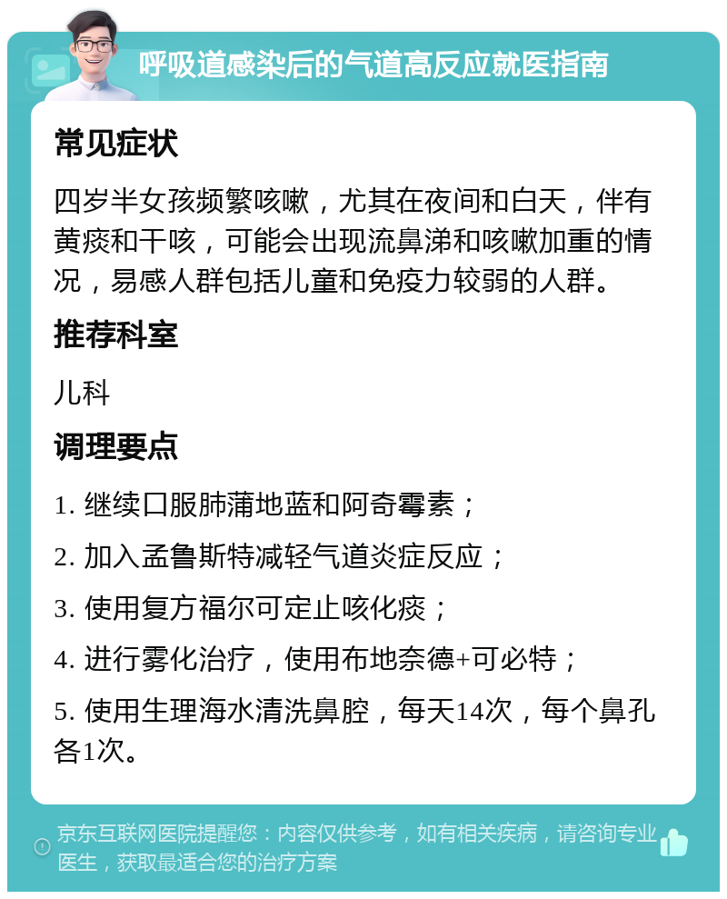 呼吸道感染后的气道高反应就医指南 常见症状 四岁半女孩频繁咳嗽，尤其在夜间和白天，伴有黄痰和干咳，可能会出现流鼻涕和咳嗽加重的情况，易感人群包括儿童和免疫力较弱的人群。 推荐科室 儿科 调理要点 1. 继续口服肺蒲地蓝和阿奇霉素； 2. 加入孟鲁斯特减轻气道炎症反应； 3. 使用复方福尔可定止咳化痰； 4. 进行雾化治疗，使用布地奈德+可必特； 5. 使用生理海水清洗鼻腔，每天14次，每个鼻孔各1次。