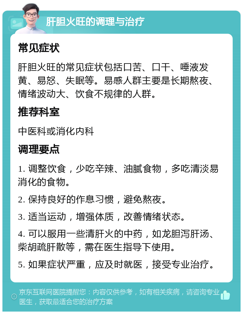 肝胆火旺的调理与治疗 常见症状 肝胆火旺的常见症状包括口苦、口干、唾液发黄、易怒、失眠等。易感人群主要是长期熬夜、情绪波动大、饮食不规律的人群。 推荐科室 中医科或消化内科 调理要点 1. 调整饮食，少吃辛辣、油腻食物，多吃清淡易消化的食物。 2. 保持良好的作息习惯，避免熬夜。 3. 适当运动，增强体质，改善情绪状态。 4. 可以服用一些清肝火的中药，如龙胆泻肝汤、柴胡疏肝散等，需在医生指导下使用。 5. 如果症状严重，应及时就医，接受专业治疗。