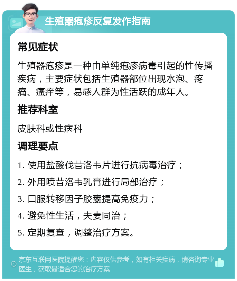 生殖器疱疹反复发作指南 常见症状 生殖器疱疹是一种由单纯疱疹病毒引起的性传播疾病，主要症状包括生殖器部位出现水泡、疼痛、瘙痒等，易感人群为性活跃的成年人。 推荐科室 皮肤科或性病科 调理要点 1. 使用盐酸伐昔洛韦片进行抗病毒治疗； 2. 外用喷昔洛韦乳膏进行局部治疗； 3. 口服转移因子胶囊提高免疫力； 4. 避免性生活，夫妻同治； 5. 定期复查，调整治疗方案。