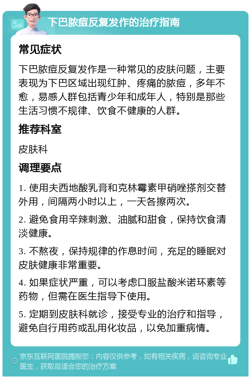 下巴脓痘反复发作的治疗指南 常见症状 下巴脓痘反复发作是一种常见的皮肤问题，主要表现为下巴区域出现红肿、疼痛的脓痘，多年不愈，易感人群包括青少年和成年人，特别是那些生活习惯不规律、饮食不健康的人群。 推荐科室 皮肤科 调理要点 1. 使用夫西地酸乳膏和克林霉素甲硝唑搽剂交替外用，间隔两小时以上，一天各擦两次。 2. 避免食用辛辣刺激、油腻和甜食，保持饮食清淡健康。 3. 不熬夜，保持规律的作息时间，充足的睡眠对皮肤健康非常重要。 4. 如果症状严重，可以考虑口服盐酸米诺环素等药物，但需在医生指导下使用。 5. 定期到皮肤科就诊，接受专业的治疗和指导，避免自行用药或乱用化妆品，以免加重病情。