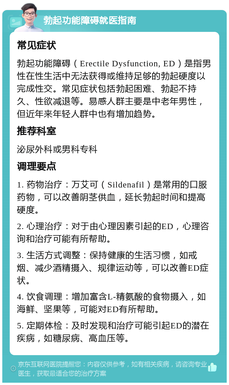 勃起功能障碍就医指南 常见症状 勃起功能障碍（Erectile Dysfunction, ED）是指男性在性生活中无法获得或维持足够的勃起硬度以完成性交。常见症状包括勃起困难、勃起不持久、性欲减退等。易感人群主要是中老年男性，但近年来年轻人群中也有增加趋势。 推荐科室 泌尿外科或男科专科 调理要点 1. 药物治疗：万艾可（Sildenafil）是常用的口服药物，可以改善阴茎供血，延长勃起时间和提高硬度。 2. 心理治疗：对于由心理因素引起的ED，心理咨询和治疗可能有所帮助。 3. 生活方式调整：保持健康的生活习惯，如戒烟、减少酒精摄入、规律运动等，可以改善ED症状。 4. 饮食调理：增加富含L-精氨酸的食物摄入，如海鲜、坚果等，可能对ED有所帮助。 5. 定期体检：及时发现和治疗可能引起ED的潜在疾病，如糖尿病、高血压等。