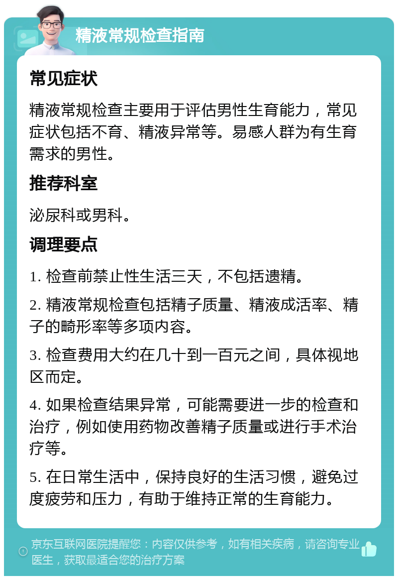 精液常规检查指南 常见症状 精液常规检查主要用于评估男性生育能力，常见症状包括不育、精液异常等。易感人群为有生育需求的男性。 推荐科室 泌尿科或男科。 调理要点 1. 检查前禁止性生活三天，不包括遗精。 2. 精液常规检查包括精子质量、精液成活率、精子的畸形率等多项内容。 3. 检查费用大约在几十到一百元之间，具体视地区而定。 4. 如果检查结果异常，可能需要进一步的检查和治疗，例如使用药物改善精子质量或进行手术治疗等。 5. 在日常生活中，保持良好的生活习惯，避免过度疲劳和压力，有助于维持正常的生育能力。