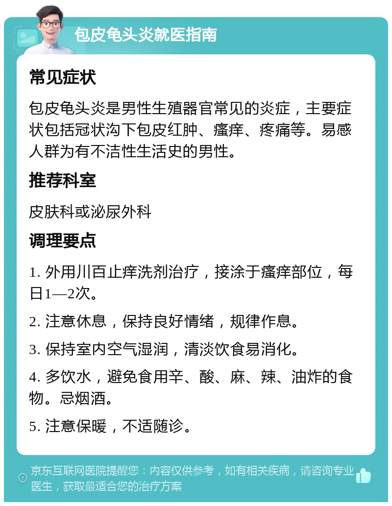 包皮龟头炎就医指南 常见症状 包皮龟头炎是男性生殖器官常见的炎症，主要症状包括冠状沟下包皮红肿、瘙痒、疼痛等。易感人群为有不洁性生活史的男性。 推荐科室 皮肤科或泌尿外科 调理要点 1. 外用川百止痒洗剂治疗，接涂于瘙痒部位，每日1—2次。 2. 注意休息，保持良好情绪，规律作息。 3. 保持室内空气湿润，清淡饮食易消化。 4. 多饮水，避免食用辛、酸、麻、辣、油炸的食物。忌烟酒。 5. 注意保暖，不适随诊。