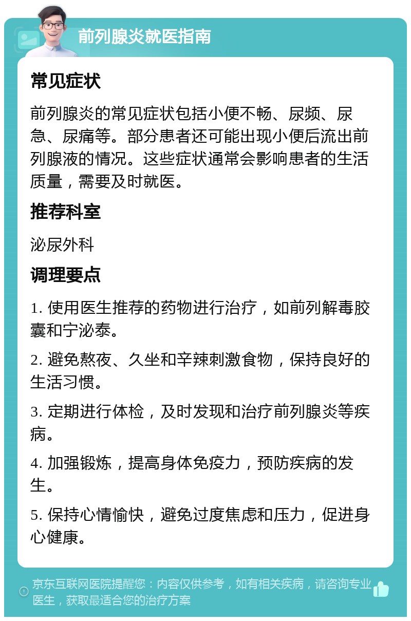 前列腺炎就医指南 常见症状 前列腺炎的常见症状包括小便不畅、尿频、尿急、尿痛等。部分患者还可能出现小便后流出前列腺液的情况。这些症状通常会影响患者的生活质量，需要及时就医。 推荐科室 泌尿外科 调理要点 1. 使用医生推荐的药物进行治疗，如前列解毒胶囊和宁泌泰。 2. 避免熬夜、久坐和辛辣刺激食物，保持良好的生活习惯。 3. 定期进行体检，及时发现和治疗前列腺炎等疾病。 4. 加强锻炼，提高身体免疫力，预防疾病的发生。 5. 保持心情愉快，避免过度焦虑和压力，促进身心健康。