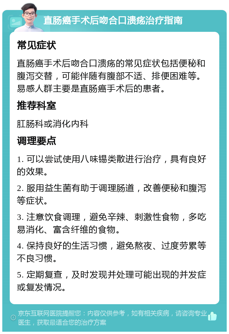 直肠癌手术后吻合口溃疡治疗指南 常见症状 直肠癌手术后吻合口溃疡的常见症状包括便秘和腹泻交替，可能伴随有腹部不适、排便困难等。易感人群主要是直肠癌手术后的患者。 推荐科室 肛肠科或消化内科 调理要点 1. 可以尝试使用八味锡类散进行治疗，具有良好的效果。 2. 服用益生菌有助于调理肠道，改善便秘和腹泻等症状。 3. 注意饮食调理，避免辛辣、刺激性食物，多吃易消化、富含纤维的食物。 4. 保持良好的生活习惯，避免熬夜、过度劳累等不良习惯。 5. 定期复查，及时发现并处理可能出现的并发症或复发情况。