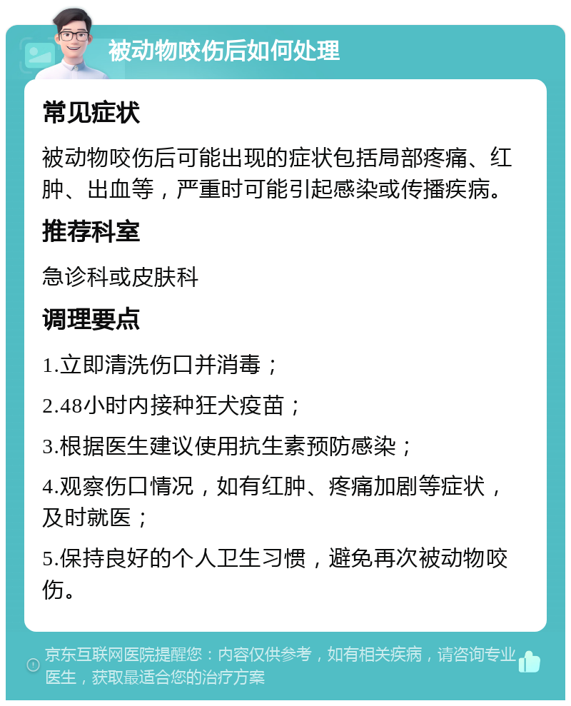 被动物咬伤后如何处理 常见症状 被动物咬伤后可能出现的症状包括局部疼痛、红肿、出血等，严重时可能引起感染或传播疾病。 推荐科室 急诊科或皮肤科 调理要点 1.立即清洗伤口并消毒； 2.48小时内接种狂犬疫苗； 3.根据医生建议使用抗生素预防感染； 4.观察伤口情况，如有红肿、疼痛加剧等症状，及时就医； 5.保持良好的个人卫生习惯，避免再次被动物咬伤。