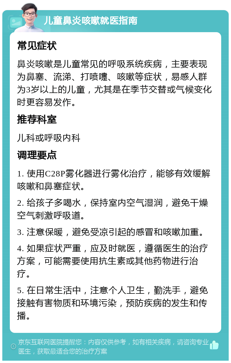 儿童鼻炎咳嗽就医指南 常见症状 鼻炎咳嗽是儿童常见的呼吸系统疾病，主要表现为鼻塞、流涕、打喷嚏、咳嗽等症状，易感人群为3岁以上的儿童，尤其是在季节交替或气候变化时更容易发作。 推荐科室 儿科或呼吸内科 调理要点 1. 使用C28P雾化器进行雾化治疗，能够有效缓解咳嗽和鼻塞症状。 2. 给孩子多喝水，保持室内空气湿润，避免干燥空气刺激呼吸道。 3. 注意保暖，避免受凉引起的感冒和咳嗽加重。 4. 如果症状严重，应及时就医，遵循医生的治疗方案，可能需要使用抗生素或其他药物进行治疗。 5. 在日常生活中，注意个人卫生，勤洗手，避免接触有害物质和环境污染，预防疾病的发生和传播。