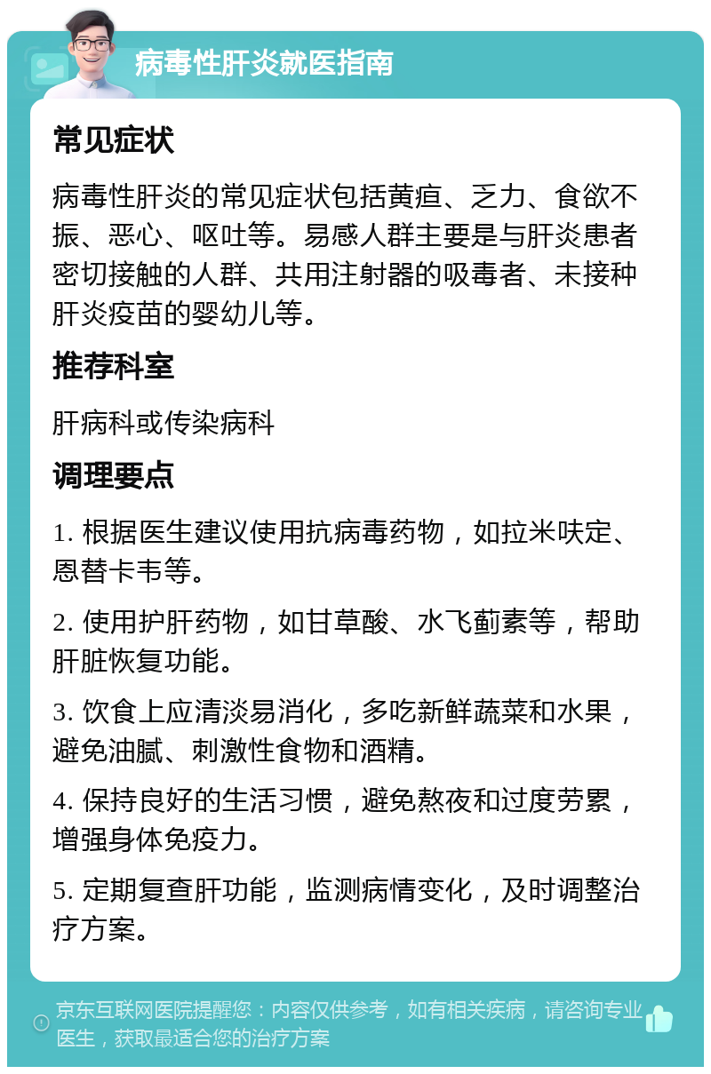 病毒性肝炎就医指南 常见症状 病毒性肝炎的常见症状包括黄疸、乏力、食欲不振、恶心、呕吐等。易感人群主要是与肝炎患者密切接触的人群、共用注射器的吸毒者、未接种肝炎疫苗的婴幼儿等。 推荐科室 肝病科或传染病科 调理要点 1. 根据医生建议使用抗病毒药物，如拉米呋定、恩替卡韦等。 2. 使用护肝药物，如甘草酸、水飞蓟素等，帮助肝脏恢复功能。 3. 饮食上应清淡易消化，多吃新鲜蔬菜和水果，避免油腻、刺激性食物和酒精。 4. 保持良好的生活习惯，避免熬夜和过度劳累，增强身体免疫力。 5. 定期复查肝功能，监测病情变化，及时调整治疗方案。