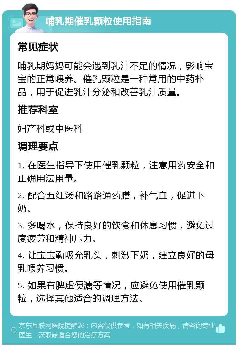 哺乳期催乳颗粒使用指南 常见症状 哺乳期妈妈可能会遇到乳汁不足的情况，影响宝宝的正常喂养。催乳颗粒是一种常用的中药补品，用于促进乳汁分泌和改善乳汁质量。 推荐科室 妇产科或中医科 调理要点 1. 在医生指导下使用催乳颗粒，注意用药安全和正确用法用量。 2. 配合五红汤和路路通药膳，补气血，促进下奶。 3. 多喝水，保持良好的饮食和休息习惯，避免过度疲劳和精神压力。 4. 让宝宝勤吸允乳头，刺激下奶，建立良好的母乳喂养习惯。 5. 如果有脾虚便溏等情况，应避免使用催乳颗粒，选择其他适合的调理方法。