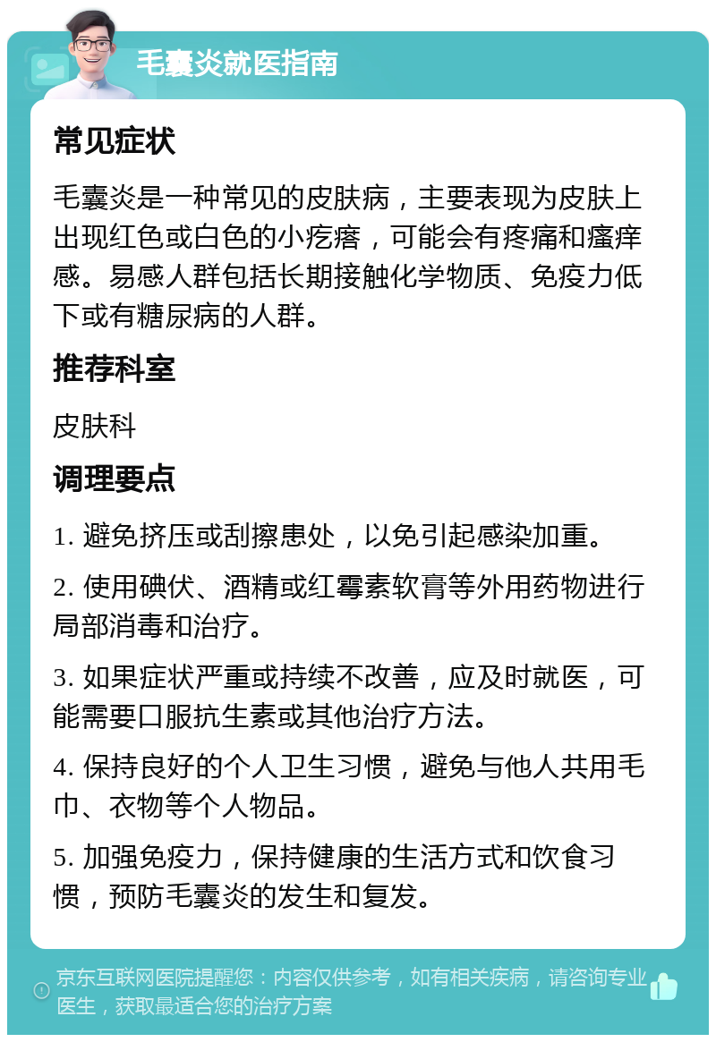 毛囊炎就医指南 常见症状 毛囊炎是一种常见的皮肤病，主要表现为皮肤上出现红色或白色的小疙瘩，可能会有疼痛和瘙痒感。易感人群包括长期接触化学物质、免疫力低下或有糖尿病的人群。 推荐科室 皮肤科 调理要点 1. 避免挤压或刮擦患处，以免引起感染加重。 2. 使用碘伏、酒精或红霉素软膏等外用药物进行局部消毒和治疗。 3. 如果症状严重或持续不改善，应及时就医，可能需要口服抗生素或其他治疗方法。 4. 保持良好的个人卫生习惯，避免与他人共用毛巾、衣物等个人物品。 5. 加强免疫力，保持健康的生活方式和饮食习惯，预防毛囊炎的发生和复发。