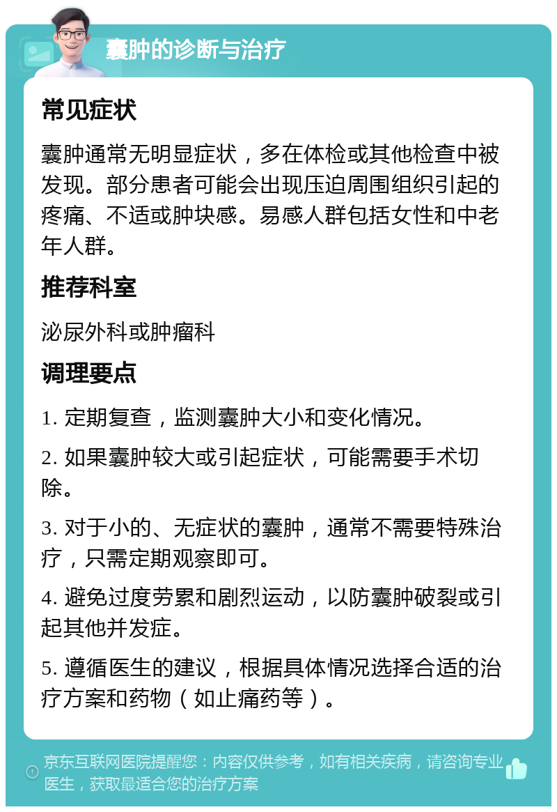 囊肿的诊断与治疗 常见症状 囊肿通常无明显症状，多在体检或其他检查中被发现。部分患者可能会出现压迫周围组织引起的疼痛、不适或肿块感。易感人群包括女性和中老年人群。 推荐科室 泌尿外科或肿瘤科 调理要点 1. 定期复查，监测囊肿大小和变化情况。 2. 如果囊肿较大或引起症状，可能需要手术切除。 3. 对于小的、无症状的囊肿，通常不需要特殊治疗，只需定期观察即可。 4. 避免过度劳累和剧烈运动，以防囊肿破裂或引起其他并发症。 5. 遵循医生的建议，根据具体情况选择合适的治疗方案和药物（如止痛药等）。