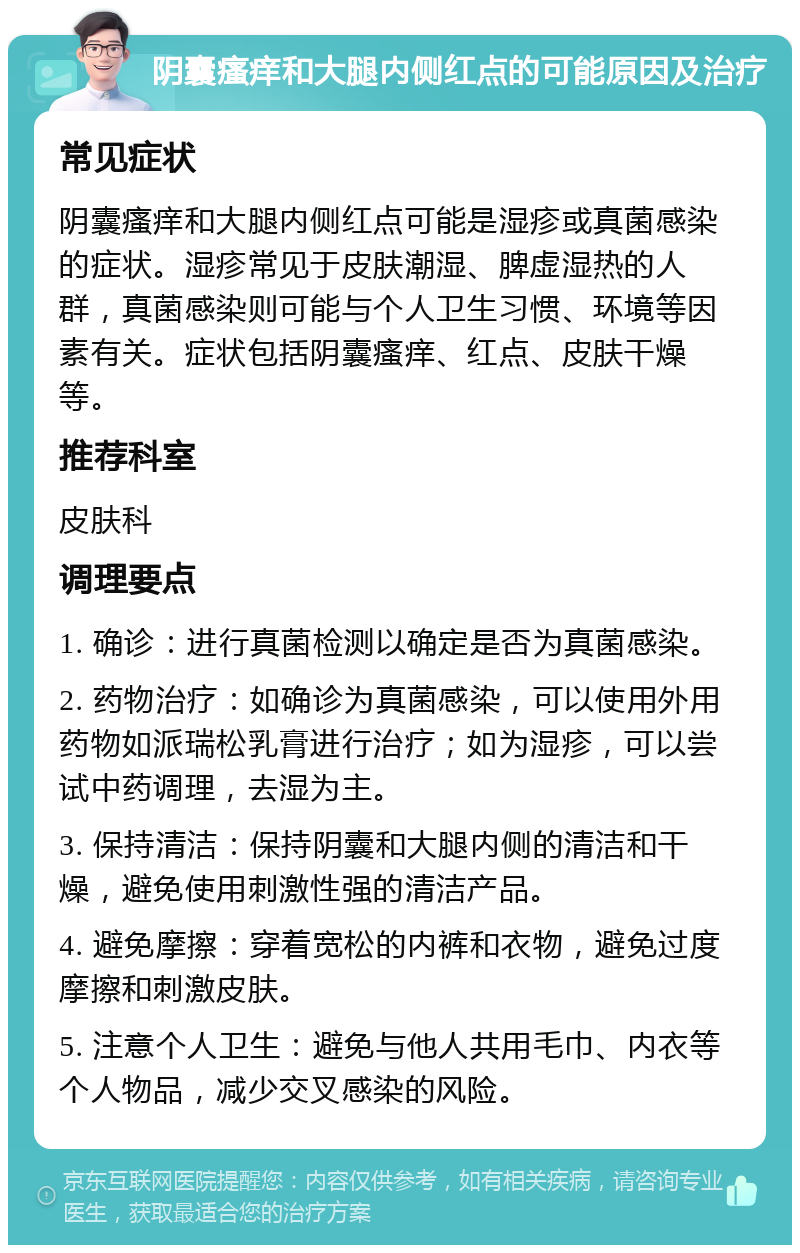 阴囊瘙痒和大腿内侧红点的可能原因及治疗 常见症状 阴囊瘙痒和大腿内侧红点可能是湿疹或真菌感染的症状。湿疹常见于皮肤潮湿、脾虚湿热的人群，真菌感染则可能与个人卫生习惯、环境等因素有关。症状包括阴囊瘙痒、红点、皮肤干燥等。 推荐科室 皮肤科 调理要点 1. 确诊：进行真菌检测以确定是否为真菌感染。 2. 药物治疗：如确诊为真菌感染，可以使用外用药物如派瑞松乳膏进行治疗；如为湿疹，可以尝试中药调理，去湿为主。 3. 保持清洁：保持阴囊和大腿内侧的清洁和干燥，避免使用刺激性强的清洁产品。 4. 避免摩擦：穿着宽松的内裤和衣物，避免过度摩擦和刺激皮肤。 5. 注意个人卫生：避免与他人共用毛巾、内衣等个人物品，减少交叉感染的风险。