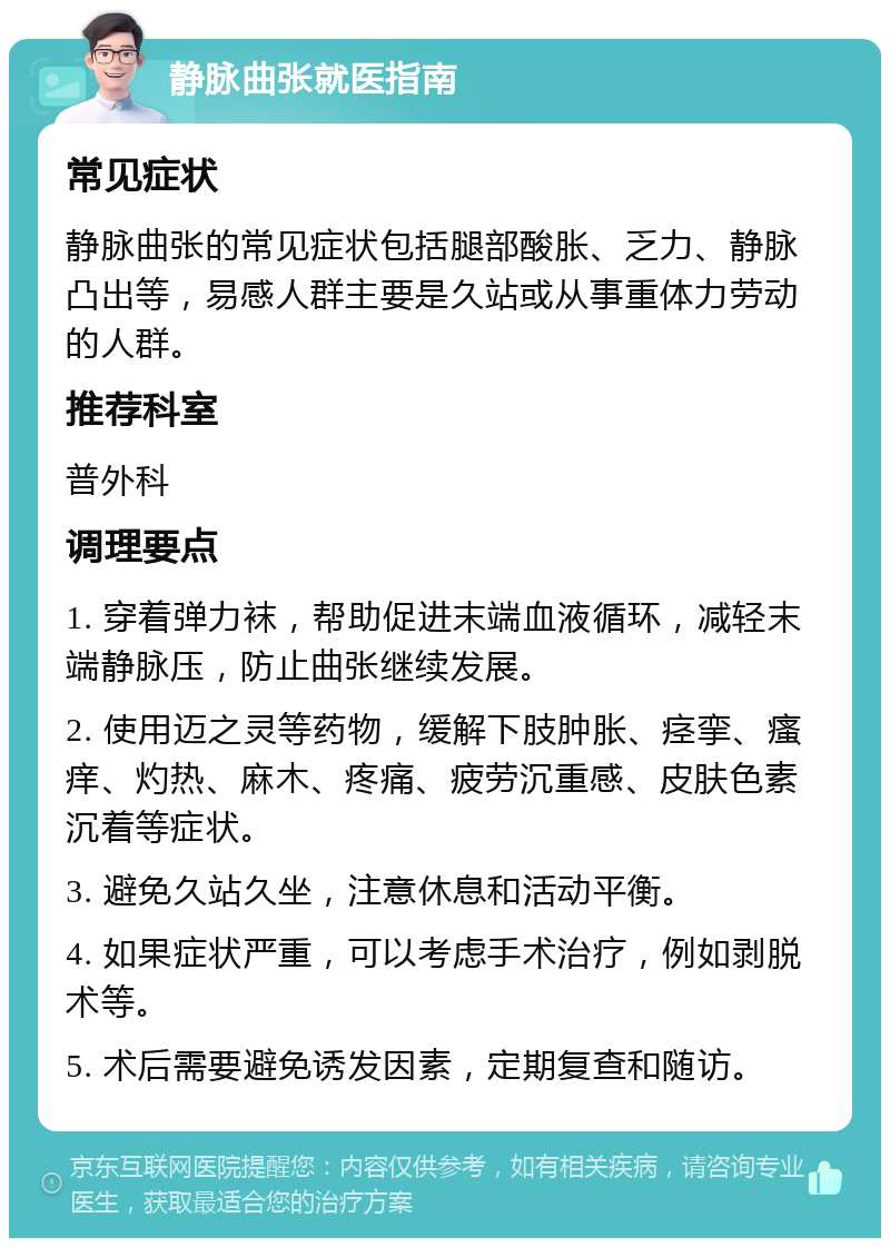 静脉曲张就医指南 常见症状 静脉曲张的常见症状包括腿部酸胀、乏力、静脉凸出等，易感人群主要是久站或从事重体力劳动的人群。 推荐科室 普外科 调理要点 1. 穿着弹力袜，帮助促进末端血液循环，减轻末端静脉压，防止曲张继续发展。 2. 使用迈之灵等药物，缓解下肢肿胀、痉挛、瘙痒、灼热、麻木、疼痛、疲劳沉重感、皮肤色素沉着等症状。 3. 避免久站久坐，注意休息和活动平衡。 4. 如果症状严重，可以考虑手术治疗，例如剥脱术等。 5. 术后需要避免诱发因素，定期复查和随访。