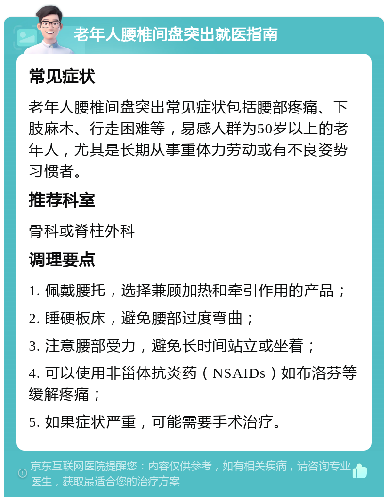 老年人腰椎间盘突出就医指南 常见症状 老年人腰椎间盘突出常见症状包括腰部疼痛、下肢麻木、行走困难等，易感人群为50岁以上的老年人，尤其是长期从事重体力劳动或有不良姿势习惯者。 推荐科室 骨科或脊柱外科 调理要点 1. 佩戴腰托，选择兼顾加热和牵引作用的产品； 2. 睡硬板床，避免腰部过度弯曲； 3. 注意腰部受力，避免长时间站立或坐着； 4. 可以使用非甾体抗炎药（NSAIDs）如布洛芬等缓解疼痛； 5. 如果症状严重，可能需要手术治疗。