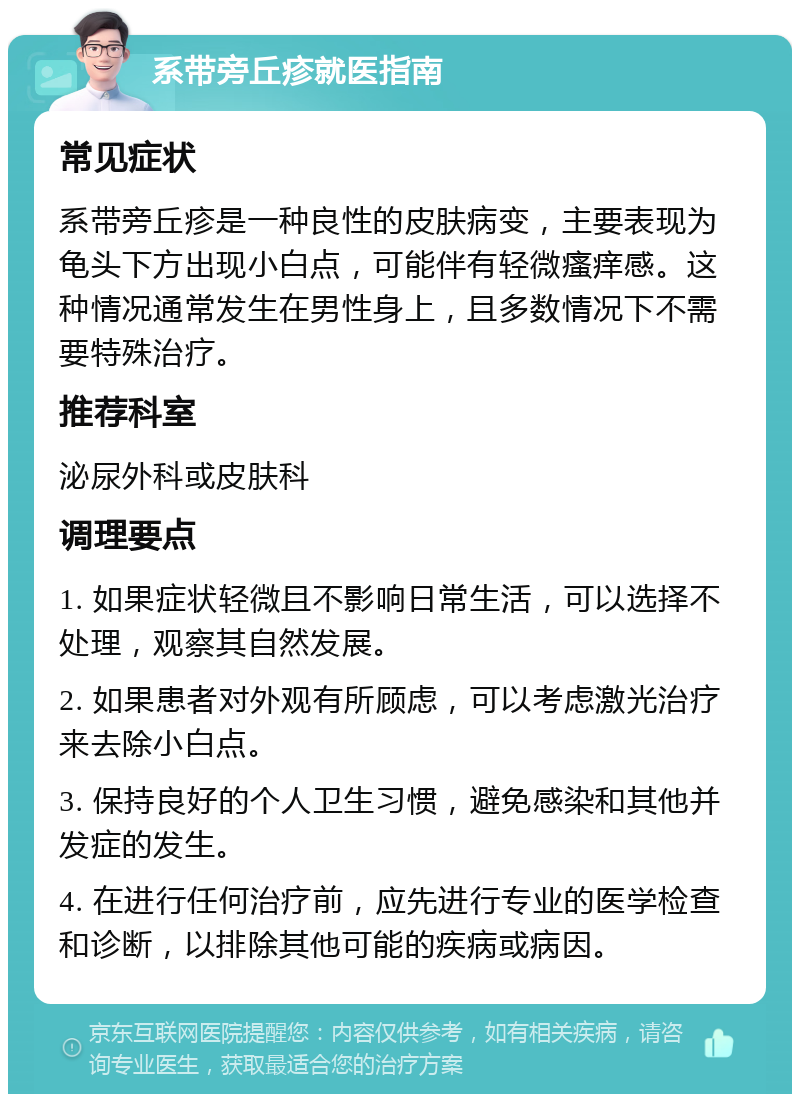 系带旁丘疹就医指南 常见症状 系带旁丘疹是一种良性的皮肤病变，主要表现为龟头下方出现小白点，可能伴有轻微瘙痒感。这种情况通常发生在男性身上，且多数情况下不需要特殊治疗。 推荐科室 泌尿外科或皮肤科 调理要点 1. 如果症状轻微且不影响日常生活，可以选择不处理，观察其自然发展。 2. 如果患者对外观有所顾虑，可以考虑激光治疗来去除小白点。 3. 保持良好的个人卫生习惯，避免感染和其他并发症的发生。 4. 在进行任何治疗前，应先进行专业的医学检查和诊断，以排除其他可能的疾病或病因。