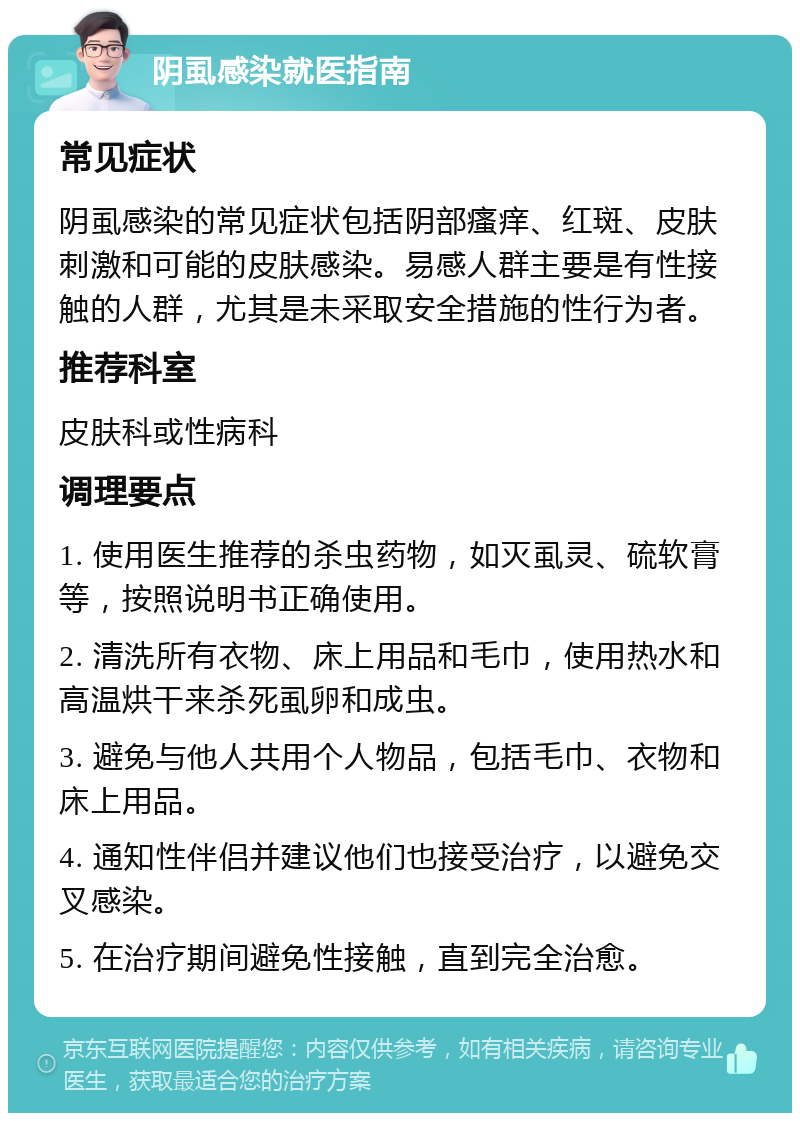 阴虱感染就医指南 常见症状 阴虱感染的常见症状包括阴部瘙痒、红斑、皮肤刺激和可能的皮肤感染。易感人群主要是有性接触的人群，尤其是未采取安全措施的性行为者。 推荐科室 皮肤科或性病科 调理要点 1. 使用医生推荐的杀虫药物，如灭虱灵、硫软膏等，按照说明书正确使用。 2. 清洗所有衣物、床上用品和毛巾，使用热水和高温烘干来杀死虱卵和成虫。 3. 避免与他人共用个人物品，包括毛巾、衣物和床上用品。 4. 通知性伴侣并建议他们也接受治疗，以避免交叉感染。 5. 在治疗期间避免性接触，直到完全治愈。