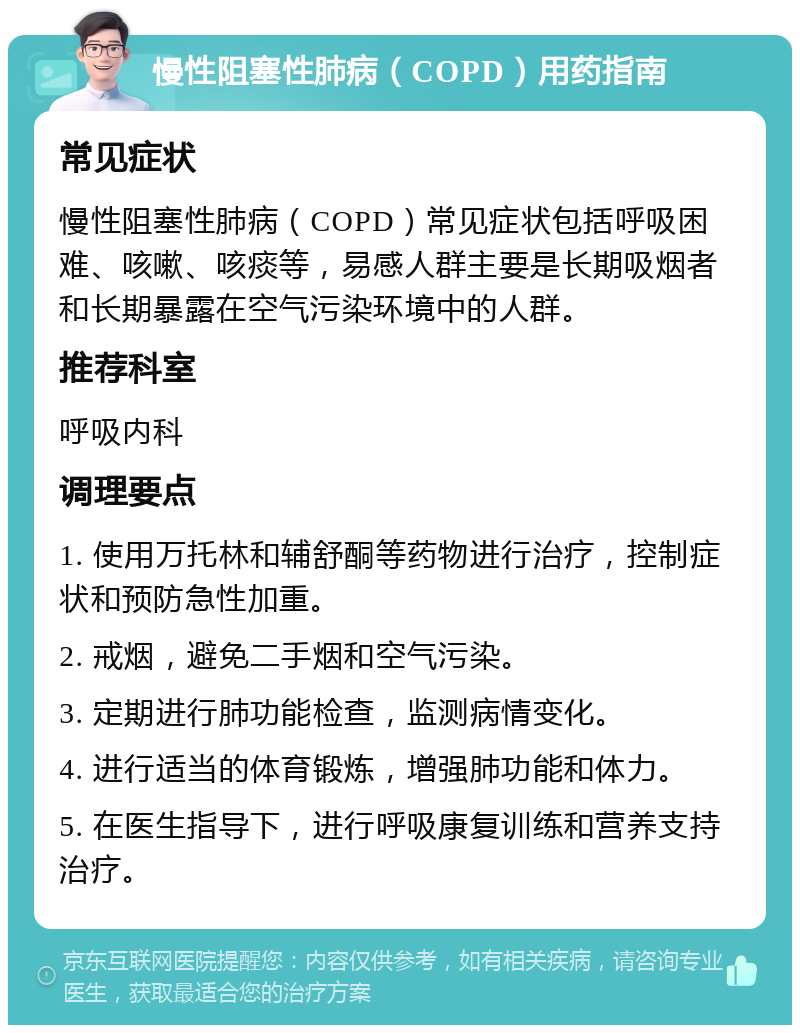 慢性阻塞性肺病（COPD）用药指南 常见症状 慢性阻塞性肺病（COPD）常见症状包括呼吸困难、咳嗽、咳痰等，易感人群主要是长期吸烟者和长期暴露在空气污染环境中的人群。 推荐科室 呼吸内科 调理要点 1. 使用万托林和辅舒酮等药物进行治疗，控制症状和预防急性加重。 2. 戒烟，避免二手烟和空气污染。 3. 定期进行肺功能检查，监测病情变化。 4. 进行适当的体育锻炼，增强肺功能和体力。 5. 在医生指导下，进行呼吸康复训练和营养支持治疗。