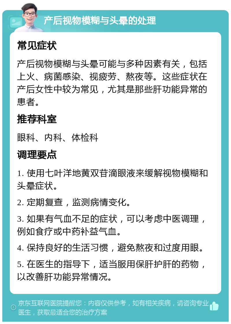 产后视物模糊与头晕的处理 常见症状 产后视物模糊与头晕可能与多种因素有关，包括上火、病菌感染、视疲劳、熬夜等。这些症状在产后女性中较为常见，尤其是那些肝功能异常的患者。 推荐科室 眼科、内科、体检科 调理要点 1. 使用七叶洋地黄双苷滴眼液来缓解视物模糊和头晕症状。 2. 定期复查，监测病情变化。 3. 如果有气血不足的症状，可以考虑中医调理，例如食疗或中药补益气血。 4. 保持良好的生活习惯，避免熬夜和过度用眼。 5. 在医生的指导下，适当服用保肝护肝的药物，以改善肝功能异常情况。