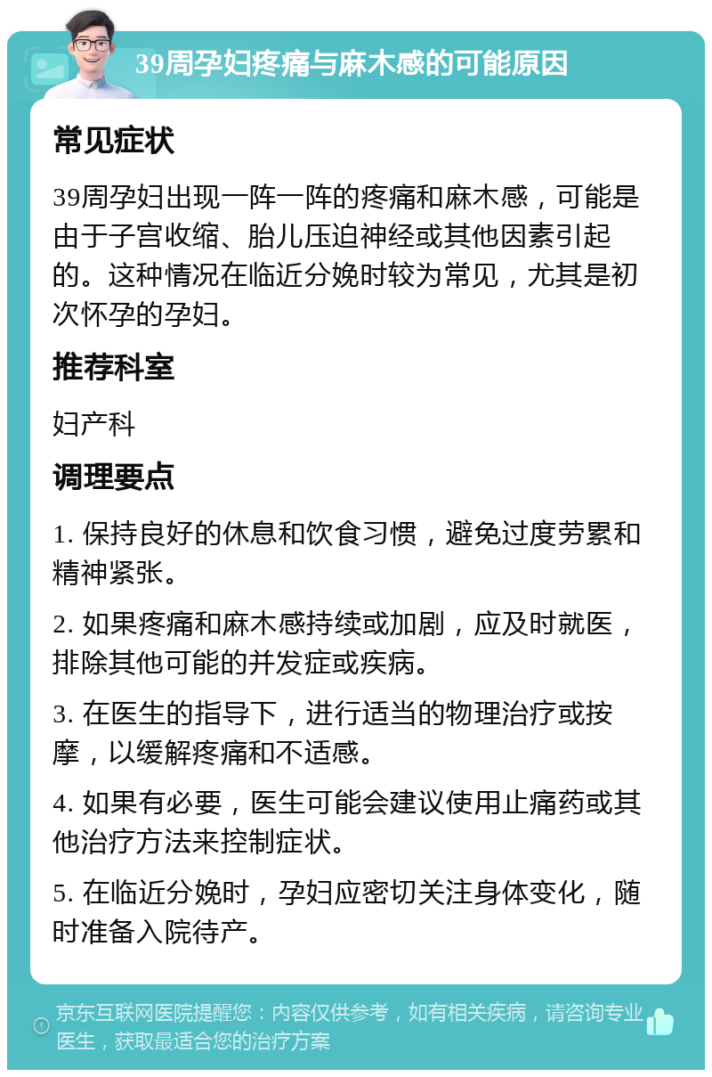 39周孕妇疼痛与麻木感的可能原因 常见症状 39周孕妇出现一阵一阵的疼痛和麻木感，可能是由于子宫收缩、胎儿压迫神经或其他因素引起的。这种情况在临近分娩时较为常见，尤其是初次怀孕的孕妇。 推荐科室 妇产科 调理要点 1. 保持良好的休息和饮食习惯，避免过度劳累和精神紧张。 2. 如果疼痛和麻木感持续或加剧，应及时就医，排除其他可能的并发症或疾病。 3. 在医生的指导下，进行适当的物理治疗或按摩，以缓解疼痛和不适感。 4. 如果有必要，医生可能会建议使用止痛药或其他治疗方法来控制症状。 5. 在临近分娩时，孕妇应密切关注身体变化，随时准备入院待产。