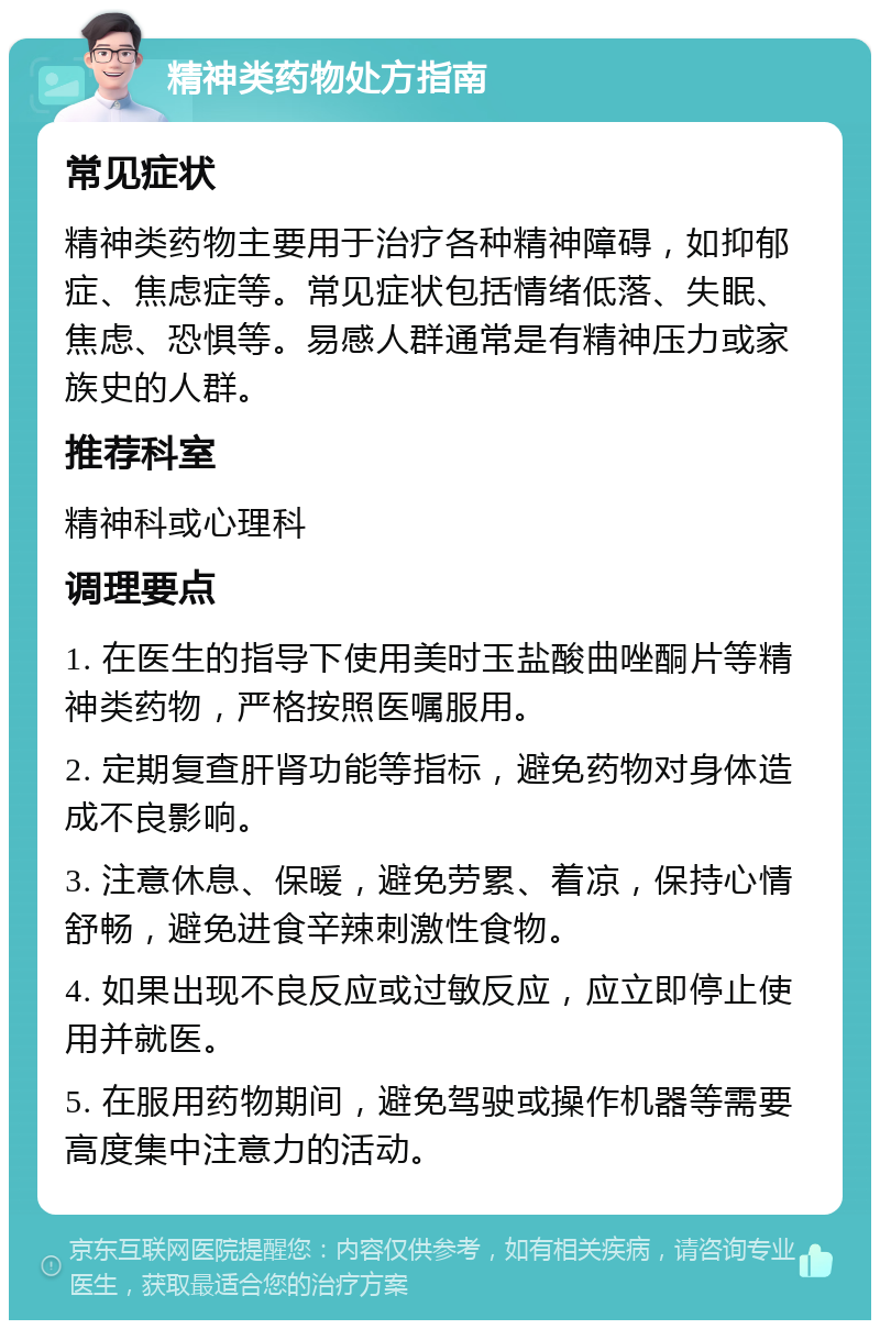 精神类药物处方指南 常见症状 精神类药物主要用于治疗各种精神障碍，如抑郁症、焦虑症等。常见症状包括情绪低落、失眠、焦虑、恐惧等。易感人群通常是有精神压力或家族史的人群。 推荐科室 精神科或心理科 调理要点 1. 在医生的指导下使用美时玉盐酸曲唑酮片等精神类药物，严格按照医嘱服用。 2. 定期复查肝肾功能等指标，避免药物对身体造成不良影响。 3. 注意休息、保暖，避免劳累、着凉，保持心情舒畅，避免进食辛辣刺激性食物。 4. 如果出现不良反应或过敏反应，应立即停止使用并就医。 5. 在服用药物期间，避免驾驶或操作机器等需要高度集中注意力的活动。