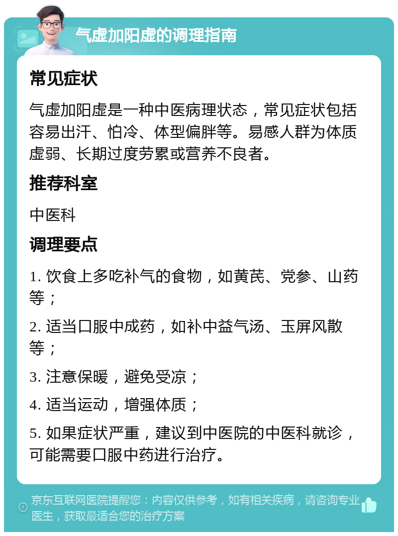 气虚加阳虚的调理指南 常见症状 气虚加阳虚是一种中医病理状态，常见症状包括容易出汗、怕冷、体型偏胖等。易感人群为体质虚弱、长期过度劳累或营养不良者。 推荐科室 中医科 调理要点 1. 饮食上多吃补气的食物，如黄芪、党参、山药等； 2. 适当口服中成药，如补中益气汤、玉屏风散等； 3. 注意保暖，避免受凉； 4. 适当运动，增强体质； 5. 如果症状严重，建议到中医院的中医科就诊，可能需要口服中药进行治疗。