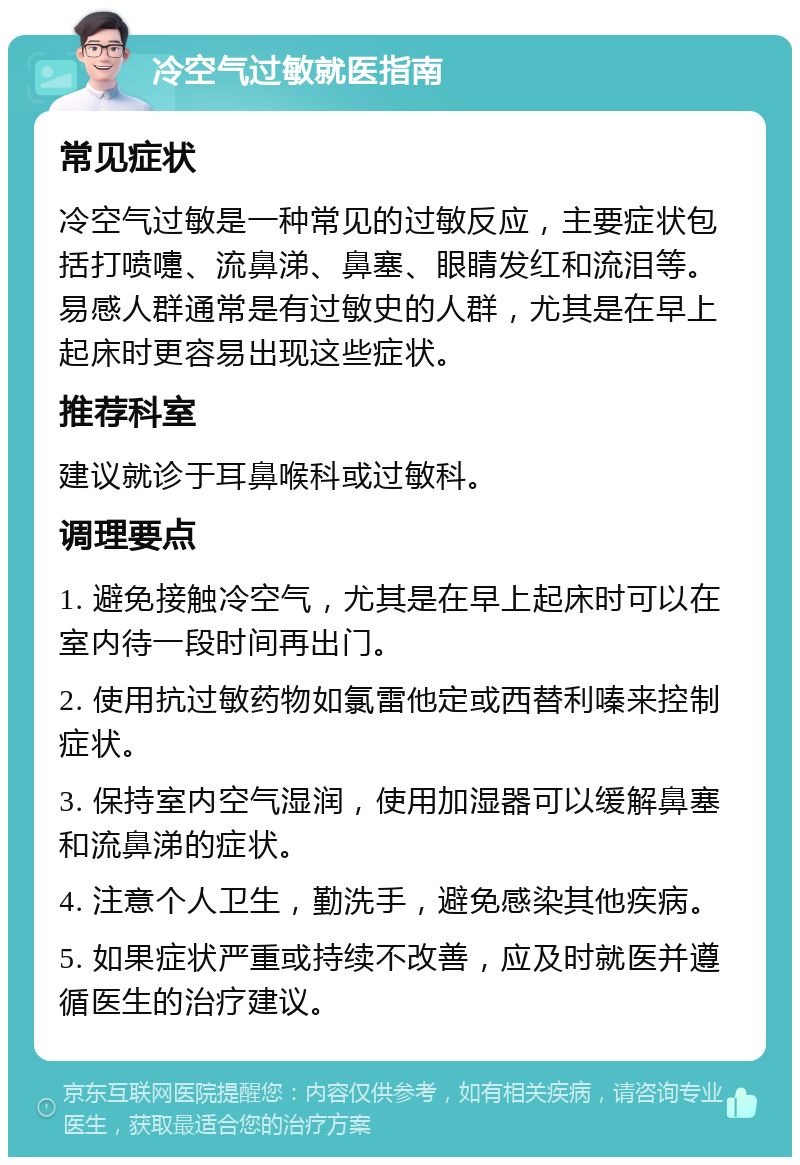 冷空气过敏就医指南 常见症状 冷空气过敏是一种常见的过敏反应，主要症状包括打喷嚏、流鼻涕、鼻塞、眼睛发红和流泪等。易感人群通常是有过敏史的人群，尤其是在早上起床时更容易出现这些症状。 推荐科室 建议就诊于耳鼻喉科或过敏科。 调理要点 1. 避免接触冷空气，尤其是在早上起床时可以在室内待一段时间再出门。 2. 使用抗过敏药物如氯雷他定或西替利嗪来控制症状。 3. 保持室内空气湿润，使用加湿器可以缓解鼻塞和流鼻涕的症状。 4. 注意个人卫生，勤洗手，避免感染其他疾病。 5. 如果症状严重或持续不改善，应及时就医并遵循医生的治疗建议。