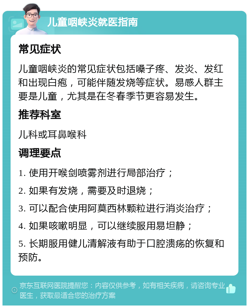 儿童咽峡炎就医指南 常见症状 儿童咽峡炎的常见症状包括嗓子疼、发炎、发红和出现白疱，可能伴随发烧等症状。易感人群主要是儿童，尤其是在冬春季节更容易发生。 推荐科室 儿科或耳鼻喉科 调理要点 1. 使用开喉剑喷雾剂进行局部治疗； 2. 如果有发烧，需要及时退烧； 3. 可以配合使用阿莫西林颗粒进行消炎治疗； 4. 如果咳嗽明显，可以继续服用易坦静； 5. 长期服用健儿清解液有助于口腔溃疡的恢复和预防。