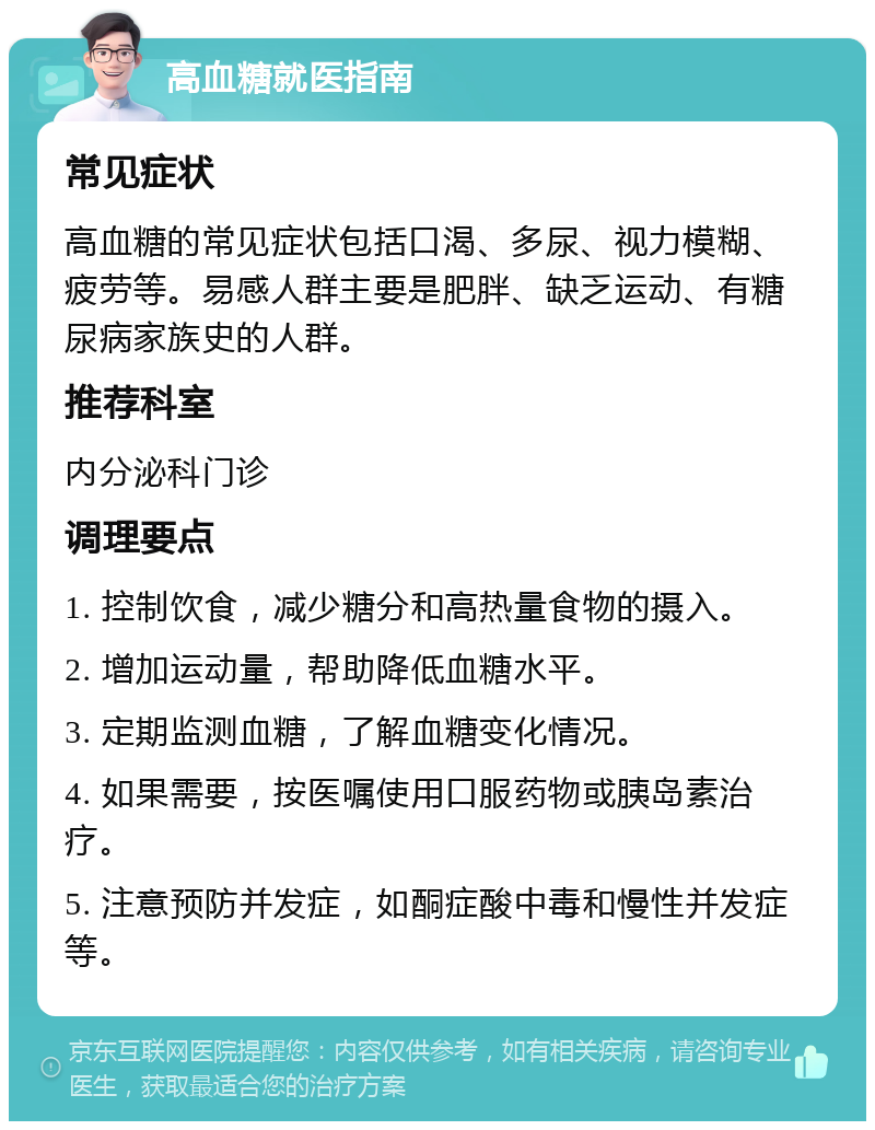 高血糖就医指南 常见症状 高血糖的常见症状包括口渴、多尿、视力模糊、疲劳等。易感人群主要是肥胖、缺乏运动、有糖尿病家族史的人群。 推荐科室 内分泌科门诊 调理要点 1. 控制饮食，减少糖分和高热量食物的摄入。 2. 增加运动量，帮助降低血糖水平。 3. 定期监测血糖，了解血糖变化情况。 4. 如果需要，按医嘱使用口服药物或胰岛素治疗。 5. 注意预防并发症，如酮症酸中毒和慢性并发症等。