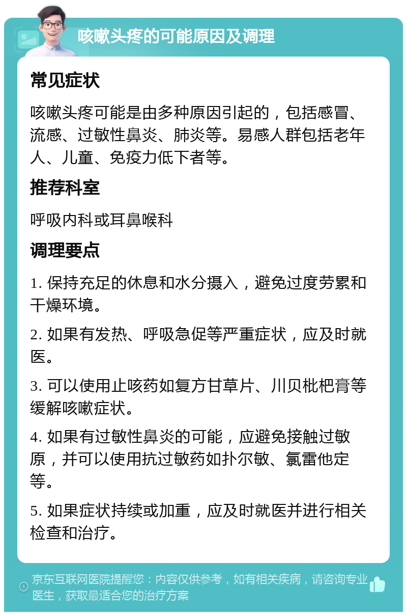 咳嗽头疼的可能原因及调理 常见症状 咳嗽头疼可能是由多种原因引起的，包括感冒、流感、过敏性鼻炎、肺炎等。易感人群包括老年人、儿童、免疫力低下者等。 推荐科室 呼吸内科或耳鼻喉科 调理要点 1. 保持充足的休息和水分摄入，避免过度劳累和干燥环境。 2. 如果有发热、呼吸急促等严重症状，应及时就医。 3. 可以使用止咳药如复方甘草片、川贝枇杷膏等缓解咳嗽症状。 4. 如果有过敏性鼻炎的可能，应避免接触过敏原，并可以使用抗过敏药如扑尔敏、氯雷他定等。 5. 如果症状持续或加重，应及时就医并进行相关检查和治疗。