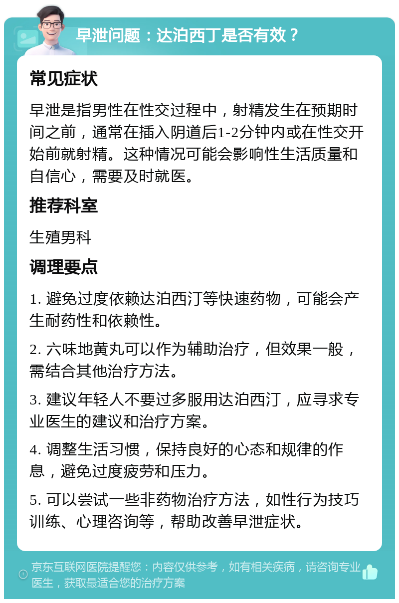 早泄问题：达泊西丁是否有效？ 常见症状 早泄是指男性在性交过程中，射精发生在预期时间之前，通常在插入阴道后1-2分钟内或在性交开始前就射精。这种情况可能会影响性生活质量和自信心，需要及时就医。 推荐科室 生殖男科 调理要点 1. 避免过度依赖达泊西汀等快速药物，可能会产生耐药性和依赖性。 2. 六味地黄丸可以作为辅助治疗，但效果一般，需结合其他治疗方法。 3. 建议年轻人不要过多服用达泊西汀，应寻求专业医生的建议和治疗方案。 4. 调整生活习惯，保持良好的心态和规律的作息，避免过度疲劳和压力。 5. 可以尝试一些非药物治疗方法，如性行为技巧训练、心理咨询等，帮助改善早泄症状。