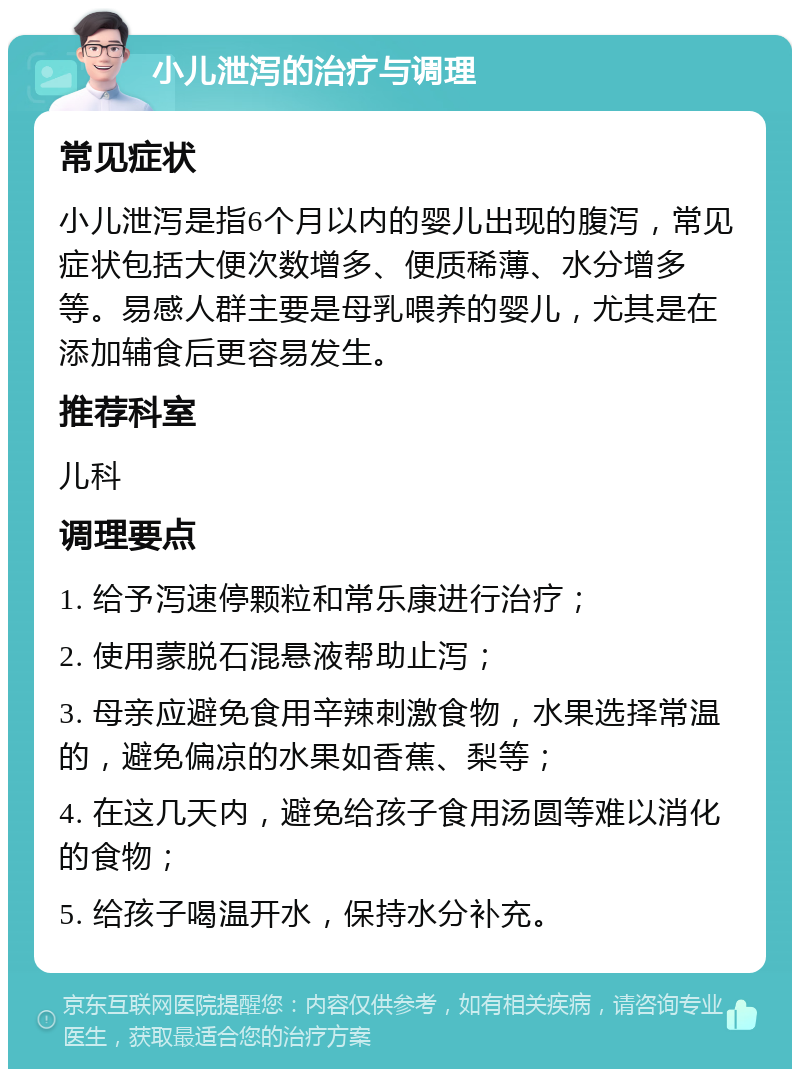 小儿泄泻的治疗与调理 常见症状 小儿泄泻是指6个月以内的婴儿出现的腹泻，常见症状包括大便次数增多、便质稀薄、水分增多等。易感人群主要是母乳喂养的婴儿，尤其是在添加辅食后更容易发生。 推荐科室 儿科 调理要点 1. 给予泻速停颗粒和常乐康进行治疗； 2. 使用蒙脱石混悬液帮助止泻； 3. 母亲应避免食用辛辣刺激食物，水果选择常温的，避免偏凉的水果如香蕉、梨等； 4. 在这几天内，避免给孩子食用汤圆等难以消化的食物； 5. 给孩子喝温开水，保持水分补充。