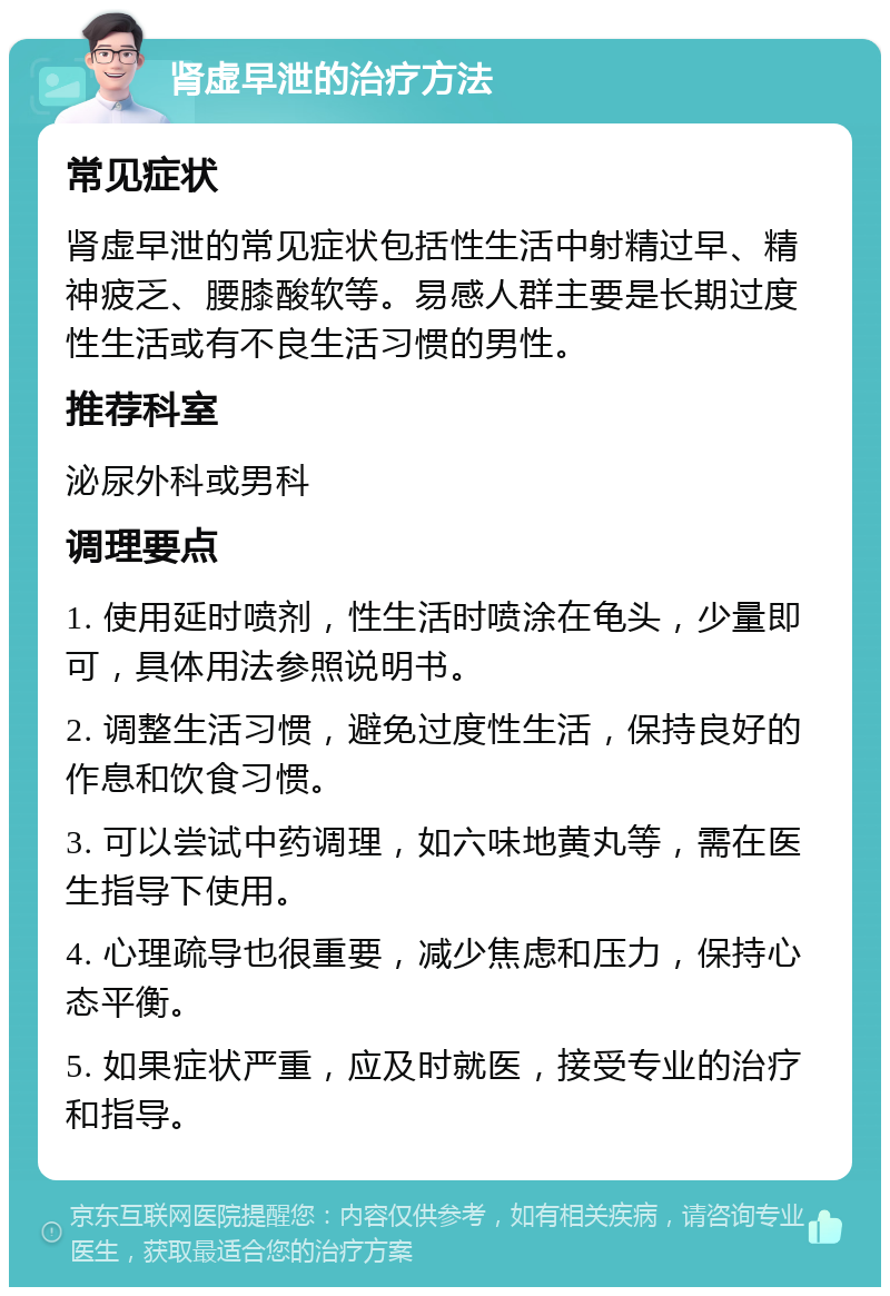 肾虚早泄的治疗方法 常见症状 肾虚早泄的常见症状包括性生活中射精过早、精神疲乏、腰膝酸软等。易感人群主要是长期过度性生活或有不良生活习惯的男性。 推荐科室 泌尿外科或男科 调理要点 1. 使用延时喷剂，性生活时喷涂在龟头，少量即可，具体用法参照说明书。 2. 调整生活习惯，避免过度性生活，保持良好的作息和饮食习惯。 3. 可以尝试中药调理，如六味地黄丸等，需在医生指导下使用。 4. 心理疏导也很重要，减少焦虑和压力，保持心态平衡。 5. 如果症状严重，应及时就医，接受专业的治疗和指导。