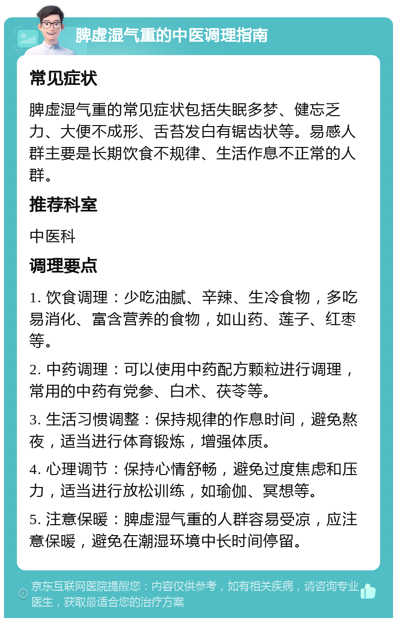 脾虚湿气重的中医调理指南 常见症状 脾虚湿气重的常见症状包括失眠多梦、健忘乏力、大便不成形、舌苔发白有锯齿状等。易感人群主要是长期饮食不规律、生活作息不正常的人群。 推荐科室 中医科 调理要点 1. 饮食调理：少吃油腻、辛辣、生冷食物，多吃易消化、富含营养的食物，如山药、莲子、红枣等。 2. 中药调理：可以使用中药配方颗粒进行调理，常用的中药有党参、白术、茯苓等。 3. 生活习惯调整：保持规律的作息时间，避免熬夜，适当进行体育锻炼，增强体质。 4. 心理调节：保持心情舒畅，避免过度焦虑和压力，适当进行放松训练，如瑜伽、冥想等。 5. 注意保暖：脾虚湿气重的人群容易受凉，应注意保暖，避免在潮湿环境中长时间停留。