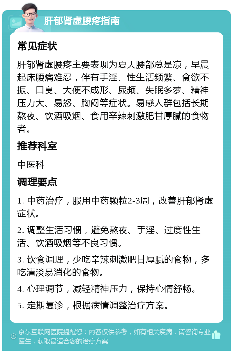 肝郁肾虚腰疼指南 常见症状 肝郁肾虚腰疼主要表现为夏天腰部总是凉，早晨起床腰痛难忍，伴有手淫、性生活频繁、食欲不振、口臭、大便不成形、尿频、失眠多梦、精神压力大、易怒、胸闷等症状。易感人群包括长期熬夜、饮酒吸烟、食用辛辣刺激肥甘厚腻的食物者。 推荐科室 中医科 调理要点 1. 中药治疗，服用中药颗粒2-3周，改善肝郁肾虚症状。 2. 调整生活习惯，避免熬夜、手淫、过度性生活、饮酒吸烟等不良习惯。 3. 饮食调理，少吃辛辣刺激肥甘厚腻的食物，多吃清淡易消化的食物。 4. 心理调节，减轻精神压力，保持心情舒畅。 5. 定期复诊，根据病情调整治疗方案。