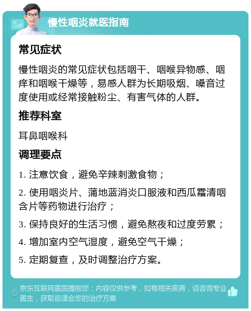 慢性咽炎就医指南 常见症状 慢性咽炎的常见症状包括咽干、咽喉异物感、咽痒和咽喉干燥等，易感人群为长期吸烟、嗓音过度使用或经常接触粉尘、有害气体的人群。 推荐科室 耳鼻咽喉科 调理要点 1. 注意饮食，避免辛辣刺激食物； 2. 使用咽炎片、蒲地蓝消炎口服液和西瓜霜清咽含片等药物进行治疗； 3. 保持良好的生活习惯，避免熬夜和过度劳累； 4. 增加室内空气湿度，避免空气干燥； 5. 定期复查，及时调整治疗方案。