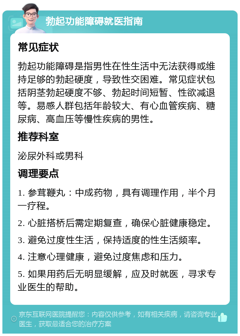 勃起功能障碍就医指南 常见症状 勃起功能障碍是指男性在性生活中无法获得或维持足够的勃起硬度，导致性交困难。常见症状包括阴茎勃起硬度不够、勃起时间短暂、性欲减退等。易感人群包括年龄较大、有心血管疾病、糖尿病、高血压等慢性疾病的男性。 推荐科室 泌尿外科或男科 调理要点 1. 参茸鞭丸：中成药物，具有调理作用，半个月一疗程。 2. 心脏搭桥后需定期复查，确保心脏健康稳定。 3. 避免过度性生活，保持适度的性生活频率。 4. 注意心理健康，避免过度焦虑和压力。 5. 如果用药后无明显缓解，应及时就医，寻求专业医生的帮助。