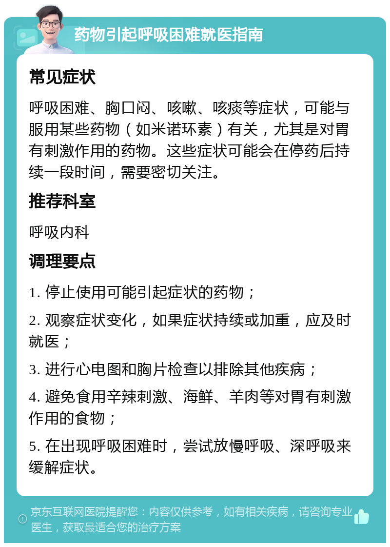 药物引起呼吸困难就医指南 常见症状 呼吸困难、胸口闷、咳嗽、咳痰等症状，可能与服用某些药物（如米诺环素）有关，尤其是对胃有刺激作用的药物。这些症状可能会在停药后持续一段时间，需要密切关注。 推荐科室 呼吸内科 调理要点 1. 停止使用可能引起症状的药物； 2. 观察症状变化，如果症状持续或加重，应及时就医； 3. 进行心电图和胸片检查以排除其他疾病； 4. 避免食用辛辣刺激、海鲜、羊肉等对胃有刺激作用的食物； 5. 在出现呼吸困难时，尝试放慢呼吸、深呼吸来缓解症状。