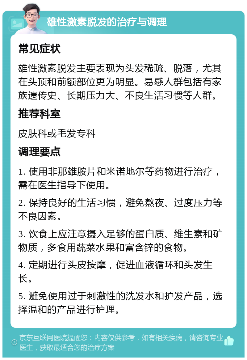 雄性激素脱发的治疗与调理 常见症状 雄性激素脱发主要表现为头发稀疏、脱落，尤其在头顶和前额部位更为明显。易感人群包括有家族遗传史、长期压力大、不良生活习惯等人群。 推荐科室 皮肤科或毛发专科 调理要点 1. 使用非那雄胺片和米诺地尔等药物进行治疗，需在医生指导下使用。 2. 保持良好的生活习惯，避免熬夜、过度压力等不良因素。 3. 饮食上应注意摄入足够的蛋白质、维生素和矿物质，多食用蔬菜水果和富含锌的食物。 4. 定期进行头皮按摩，促进血液循环和头发生长。 5. 避免使用过于刺激性的洗发水和护发产品，选择温和的产品进行护理。