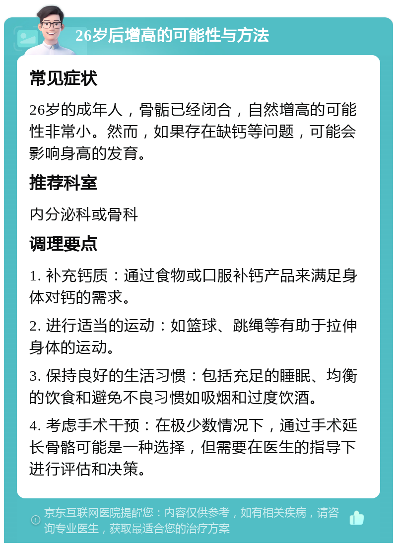 26岁后增高的可能性与方法 常见症状 26岁的成年人，骨骺已经闭合，自然增高的可能性非常小。然而，如果存在缺钙等问题，可能会影响身高的发育。 推荐科室 内分泌科或骨科 调理要点 1. 补充钙质：通过食物或口服补钙产品来满足身体对钙的需求。 2. 进行适当的运动：如篮球、跳绳等有助于拉伸身体的运动。 3. 保持良好的生活习惯：包括充足的睡眠、均衡的饮食和避免不良习惯如吸烟和过度饮酒。 4. 考虑手术干预：在极少数情况下，通过手术延长骨骼可能是一种选择，但需要在医生的指导下进行评估和决策。