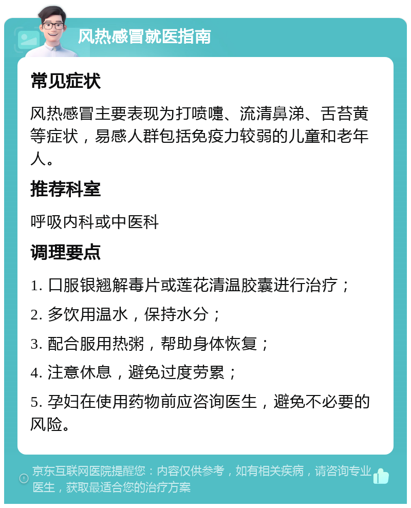 风热感冒就医指南 常见症状 风热感冒主要表现为打喷嚏、流清鼻涕、舌苔黄等症状，易感人群包括免疫力较弱的儿童和老年人。 推荐科室 呼吸内科或中医科 调理要点 1. 口服银翘解毒片或莲花清温胶囊进行治疗； 2. 多饮用温水，保持水分； 3. 配合服用热粥，帮助身体恢复； 4. 注意休息，避免过度劳累； 5. 孕妇在使用药物前应咨询医生，避免不必要的风险。