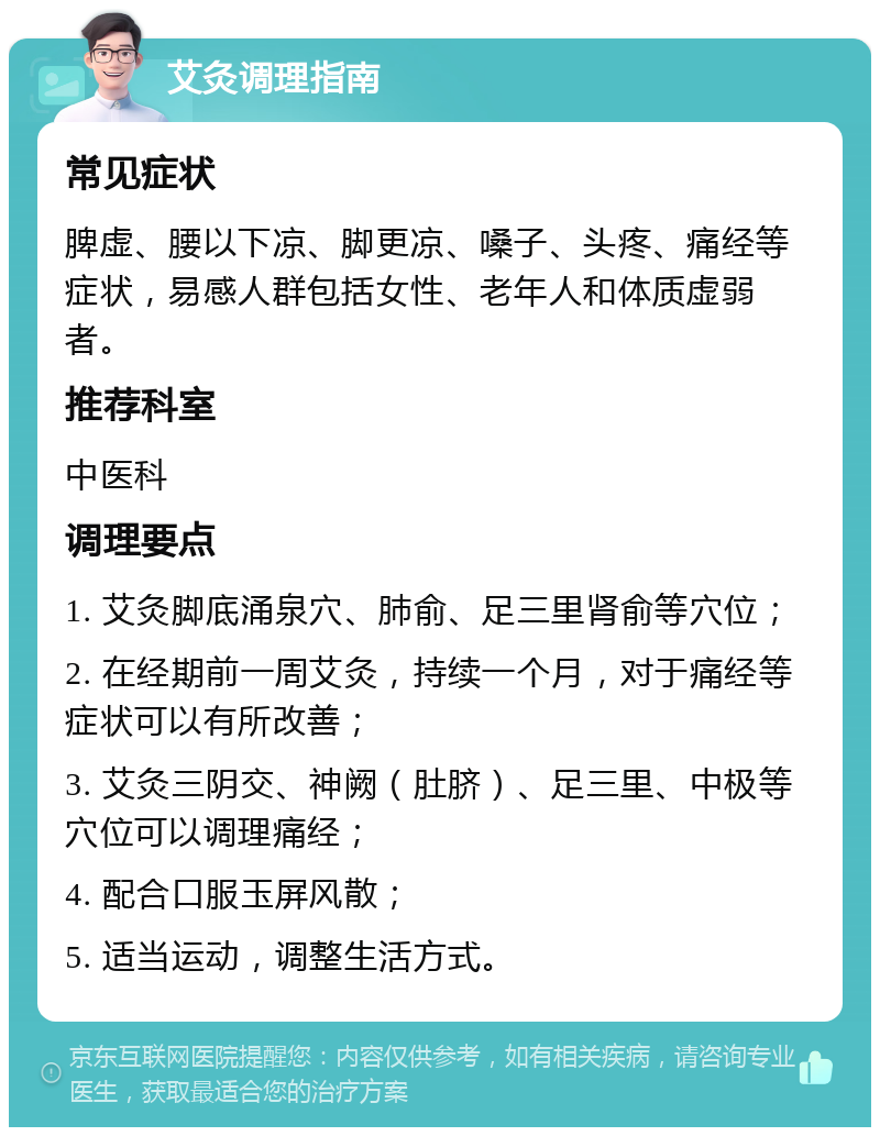 艾灸调理指南 常见症状 脾虚、腰以下凉、脚更凉、嗓子、头疼、痛经等症状，易感人群包括女性、老年人和体质虚弱者。 推荐科室 中医科 调理要点 1. 艾灸脚底涌泉穴、肺俞、足三里肾俞等穴位； 2. 在经期前一周艾灸，持续一个月，对于痛经等症状可以有所改善； 3. 艾灸三阴交、神阙（肚脐）、足三里、中极等穴位可以调理痛经； 4. 配合口服玉屏风散； 5. 适当运动，调整生活方式。