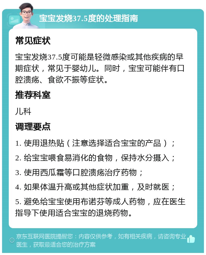 宝宝发烧37.5度的处理指南 常见症状 宝宝发烧37.5度可能是轻微感染或其他疾病的早期症状，常见于婴幼儿。同时，宝宝可能伴有口腔溃疡、食欲不振等症状。 推荐科室 儿科 调理要点 1. 使用退热贴（注意选择适合宝宝的产品）； 2. 给宝宝喂食易消化的食物，保持水分摄入； 3. 使用西瓜霜等口腔溃疡治疗药物； 4. 如果体温升高或其他症状加重，及时就医； 5. 避免给宝宝使用布诺芬等成人药物，应在医生指导下使用适合宝宝的退烧药物。